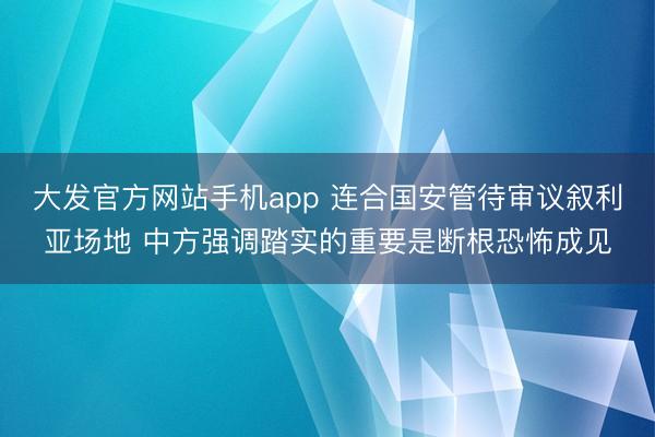 大发官方网站手机app 连合国安管待审议叙利亚场地 中方强调踏实的重要是断根恐怖成见
