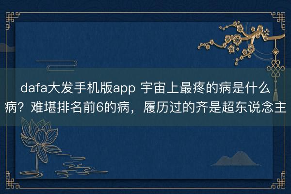 dafa大发手机版app 宇宙上最疼的病是什么病？难堪排名前6的病，履历过的齐是超东说念主