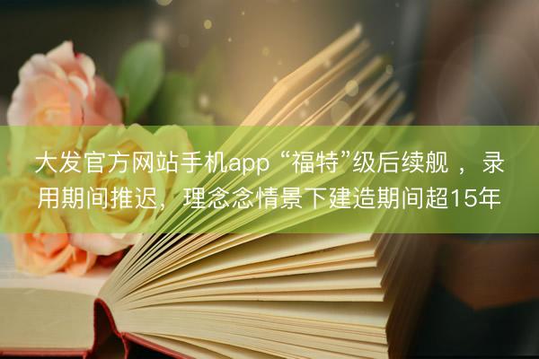 大发官方网站手机app “福特”级后续舰 ，录用期间推迟，理念念情景下建造期间超15年