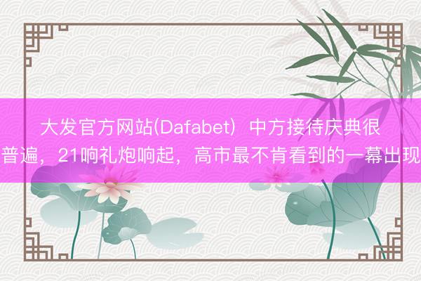 大发官方网站(Dafabet)  中方接待庆典很普遍，21响礼炮响起，高市最不肯看到的一幕出现