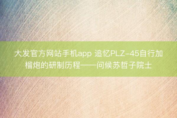 大发官方网站手机app 追忆PLZ-45自行加榴炮的研制历程——问候苏哲子院士