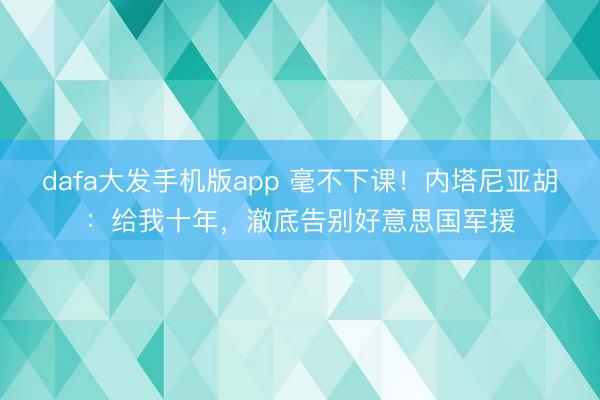 dafa大发手机版app 毫不下课！内塔尼亚胡：给我十年，澈底告别好意思国军援