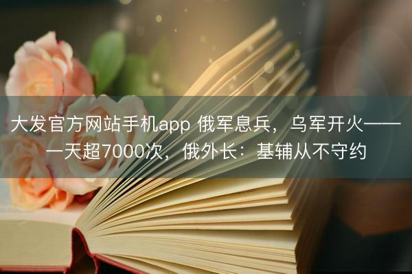 大发官方网站手机app 俄军息兵,乌军开火——一天超7000次,俄外长:基辅从不守约