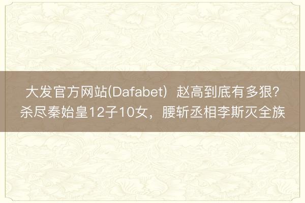 大发官方网站(Dafabet) 赵高到底有多狠?杀尽秦始皇12子10女,腰斩丞相李斯灭全族