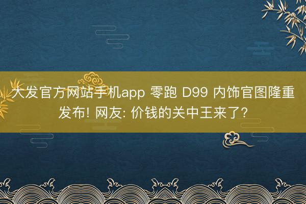 大发官方网站手机app 零跑 D99 内饰官图隆重发布! 网友: 价钱的关中王来了?