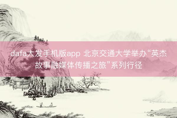 dafa大发手机版app 北京交通大学举办“英杰故事融媒体传播之旅”系列行径