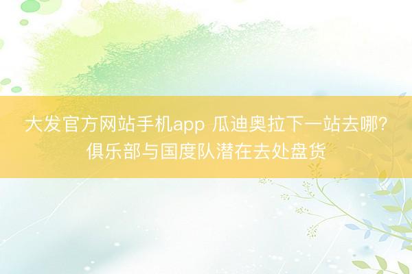 大发官方网站手机app 瓜迪奥拉下一站去哪？俱乐部与国度队潜在去处盘货