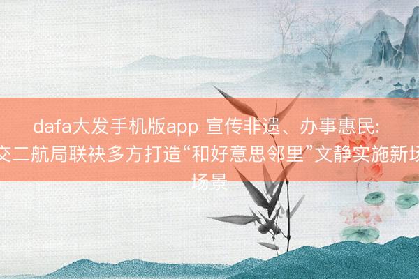 dafa大发手机版app 宣传非遗、办事惠民: 中交二航局联袂多方打造“和好意思邻里”文静实施新场景