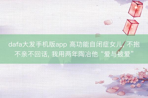 dafa大发手机版app 高功能自闭症女儿， 不抱不亲不回话， 我用两年陶冶他 “爱与被爱”