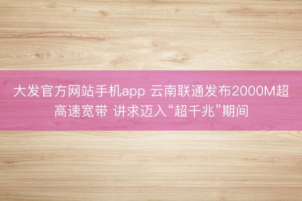 大发官方网站手机app 云南联通发布2000M超高速宽带 讲求迈入“超千兆”期间
