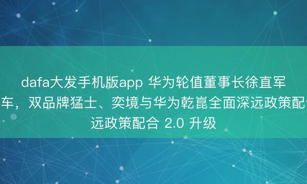 dafa大发手机版app 华为轮值董事长徐直军到访东风汽车，双品牌猛士、奕境与华为乾崑全面深远政策配合 2.0 升级
