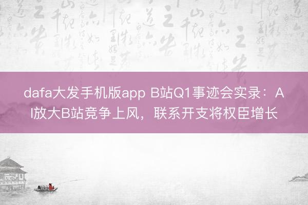 dafa大发手机版app B站Q1事迹会实录：AI放大B站竞争上风，联系开支将权臣增长
