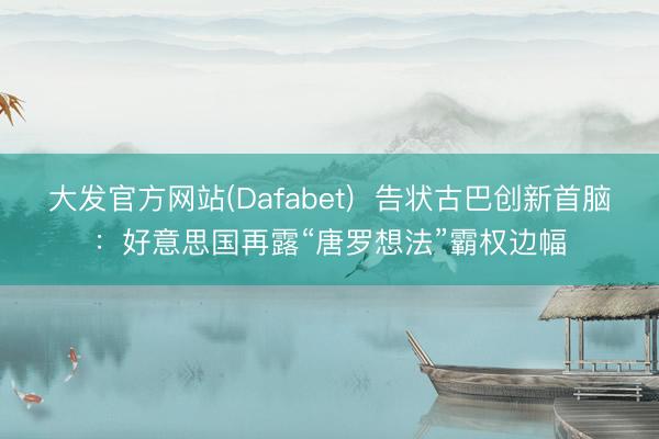 大发官方网站(Dafabet)  告状古巴创新首脑：好意思国再露“唐罗想法”霸权边幅