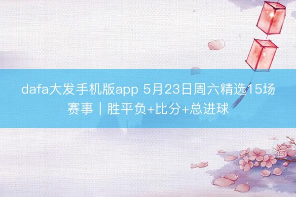 dafa大发手机版app 5月23日周六精选15场赛事|胜平负+比分+总进球