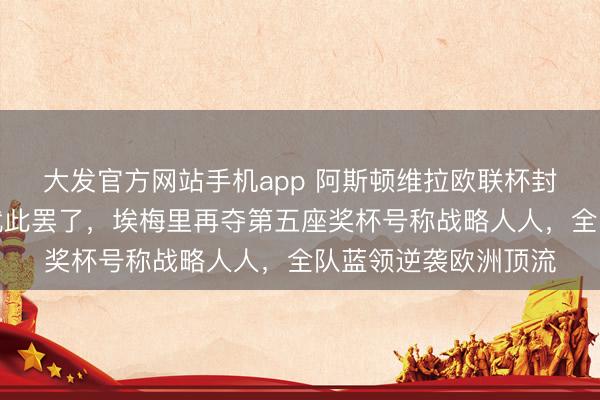 大发官方网站手机app 阿斯顿维拉欧联杯封王，三十年冠军荒就此罢了，埃梅里再夺第五座奖杯号称战略人人，全队蓝领逆袭欧洲顶流