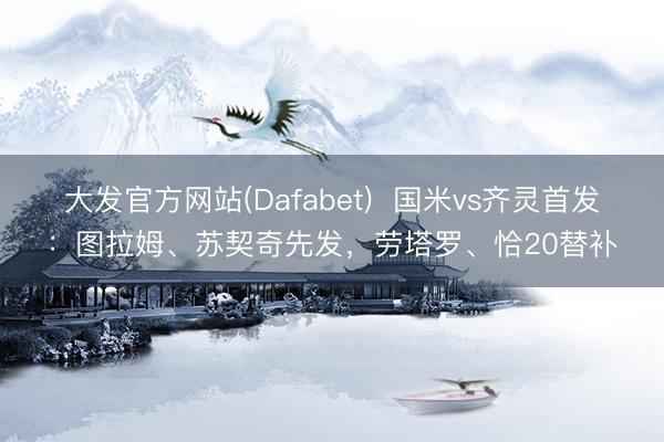 大发官方网站(Dafabet)  国米vs齐灵首发：图拉姆、苏契奇先发，劳塔罗、恰20替补