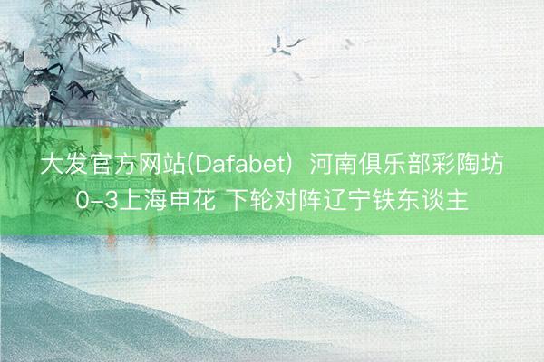 大发官方网站(Dafabet)  河南俱乐部彩陶坊0-3上海申花 下轮对阵辽宁铁东谈主