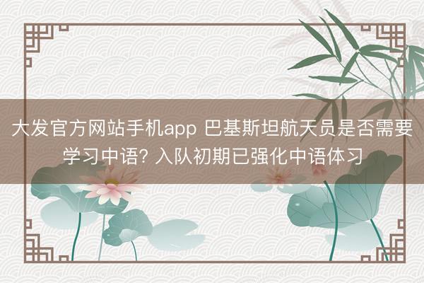 大发官方网站手机app 巴基斯坦航天员是否需要学习中语? 入队初期已强化中语体习
