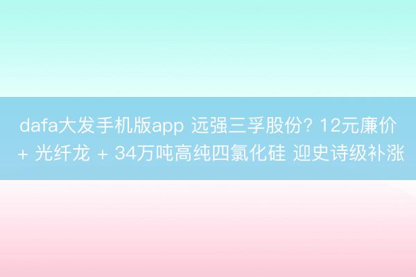 dafa大发手机版app 远强三孚股份? 12元廉价 + 光纤龙 + 34万吨高纯四氯化硅 迎史诗级补涨