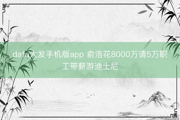 dafa大发手机版app 俞浩花8000万请5万职工带薪游迪士尼