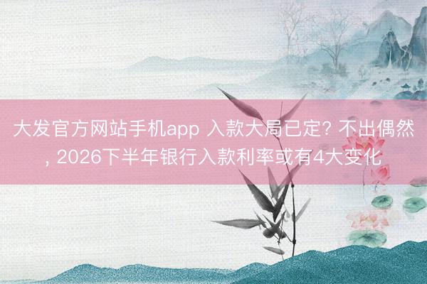 大发官方网站手机app 入款大局已定? 不出偶然， 2026下半年银行入款利率或有4大变化