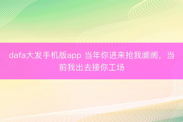 dafa大发手机版app 当年你进来抢我阛阓，当前我出去接你工场