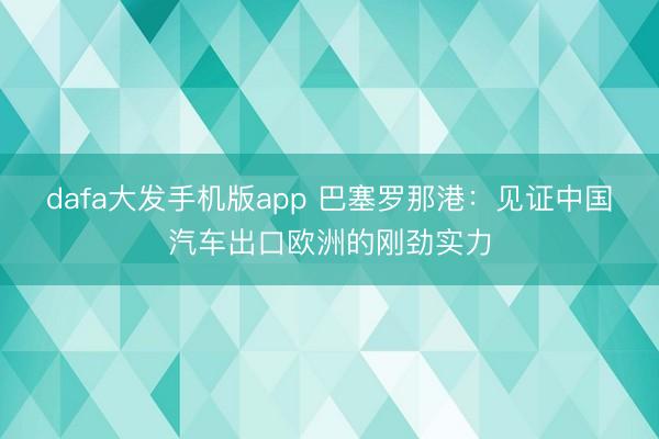 dafa大发手机版app 巴塞罗那港：见证中国汽车出口欧洲的刚劲实力