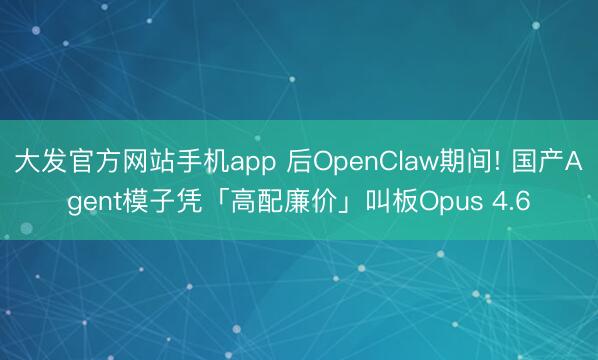 大发官方网站手机app 后OpenClaw期间! 国产Agent模子凭「高配廉价」叫板Opus 4.6