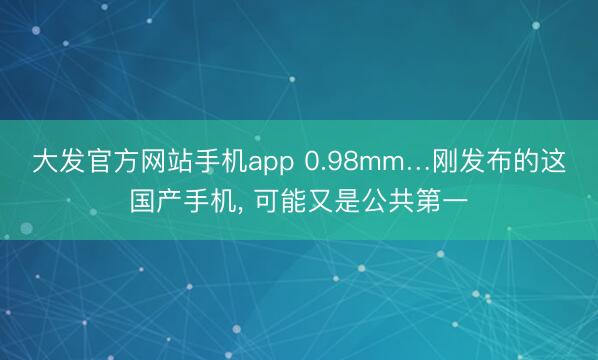 大发官方网站手机app 0.98mm…刚发布的这国产手机， 可能又是公共第一