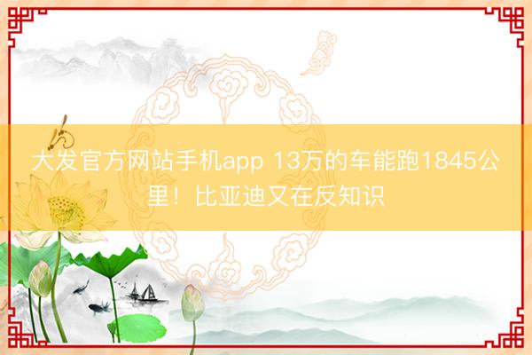 大发官方网站手机app 13万的车能跑1845公里！比亚迪又在反知识