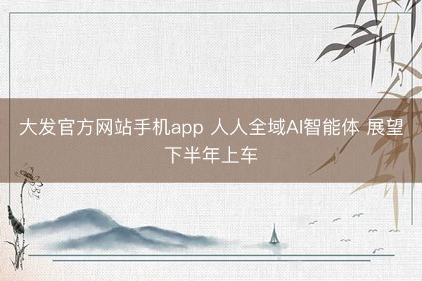 大发官方网站手机app 人人全域AI智能体 展望下半年上车