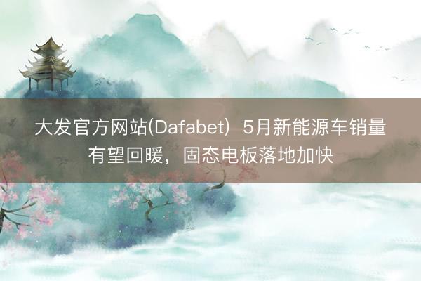 大发官方网站(Dafabet) 5月新能源车销量有望回暖,固态电板落地加快