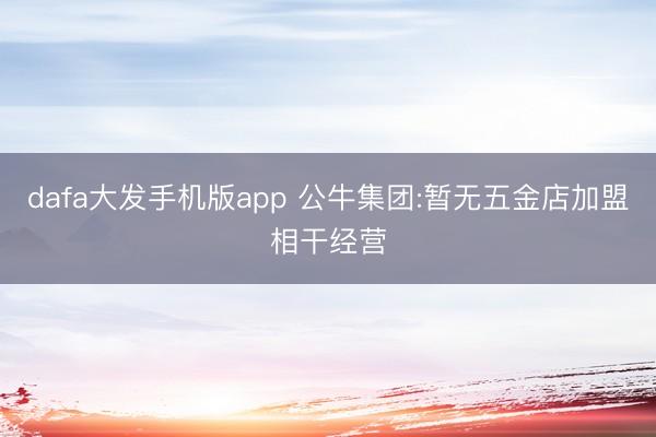 dafa大发手机版app 公牛集团:暂无五金店加盟相干经营