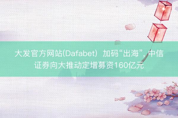大发官方网站(Dafabet) 加码“出海”, 中信证券向大推动定增募资160亿元