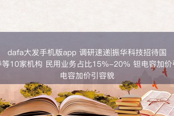dafa大发手机版app 调研速递|振华科技招待国元证券等10家机构 民用业务占比15%-20% 钽电容加价引容貌