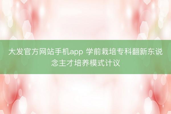大发官方网站手机app 学前栽培专科翻新东说念主才培养模式计议