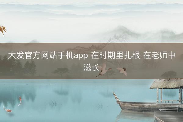 大发官方网站手机app 在时期里扎根 在老师中滋长