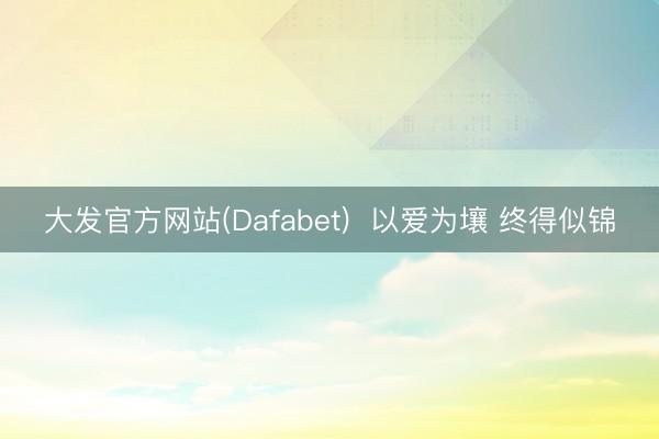 大发官方网站(Dafabet)  以爱为壤 终得似锦
