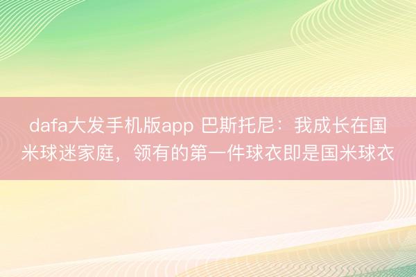 dafa大发手机版app 巴斯托尼：我成长在国米球迷家庭，领有的第一件球衣即是国米球衣