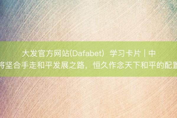 大发官方网站(Dafabet)  学习卡片 | 中国将坚合手走和平发展之路，恒久作念天下和平的配置者
