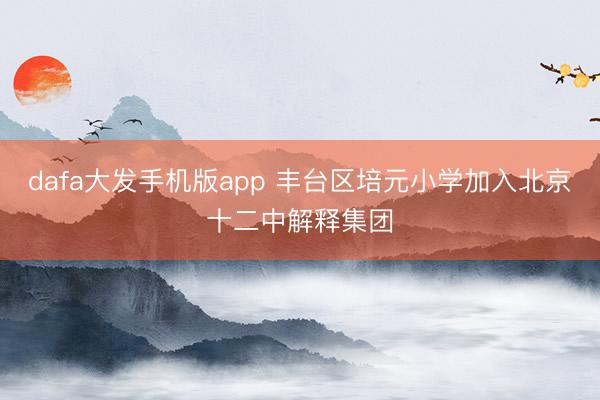 dafa大发手机版app 丰台区培元小学加入北京十二中解释集团