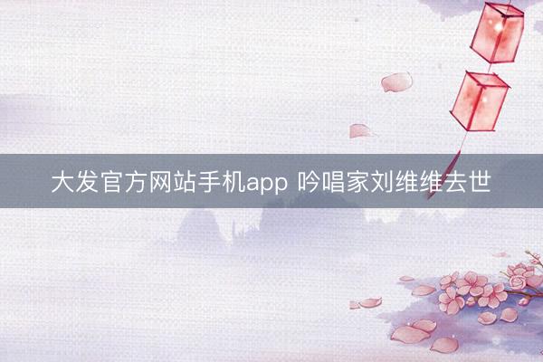 大发官方网站手机app 吟唱家刘维维去世