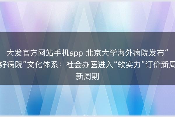 大发官方网站手机app 北京大学海外病院发布“五好病院”文化体系：社会办医进入“软实力”订价新周期