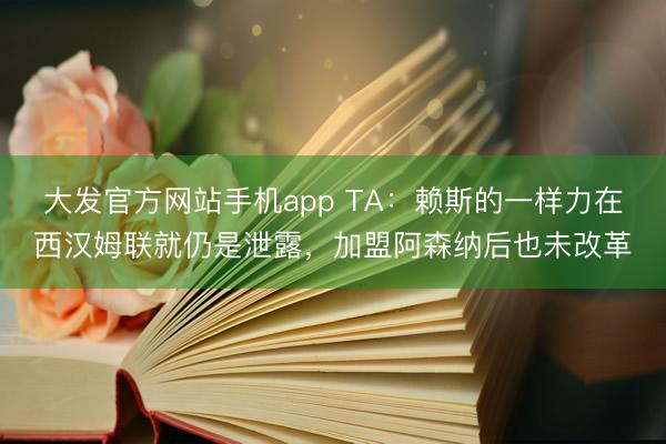 大发官方网站手机app TA:赖斯的一样力在西汉姆联就仍是泄露,加盟阿森纳后也未改革