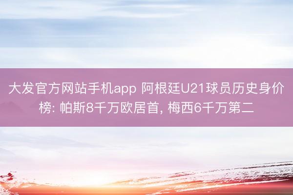大发官方网站手机app 阿根廷U21球员历史身价榜: 帕斯8千万欧居首， 梅西6千万第二