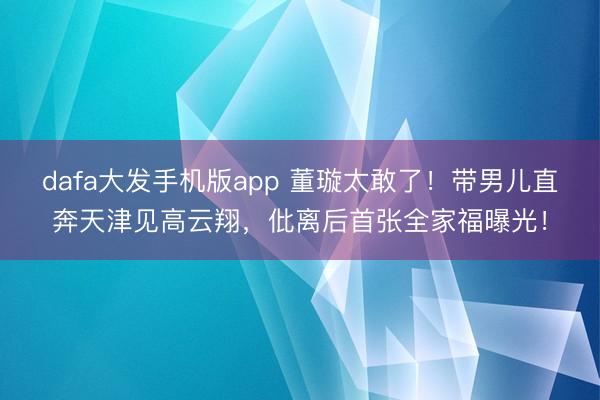 dafa大发手机版app 董璇太敢了！带男儿直奔天津见高云翔，仳离后首张全家福曝光！