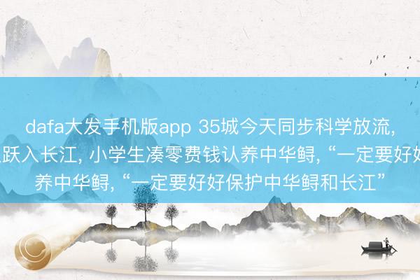 dafa大发手机版app 35城今天同步科学放流， 666尾中华鲟从武汉跃入长江， 小学生凑零费钱认养中华鲟， “一定要好好保护中华鲟和长江”