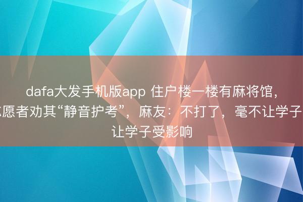 dafa大发手机版app 住户楼一楼有麻将馆，社区志愿者劝其“静音护考”，麻友：不打了，毫不让学子受影响