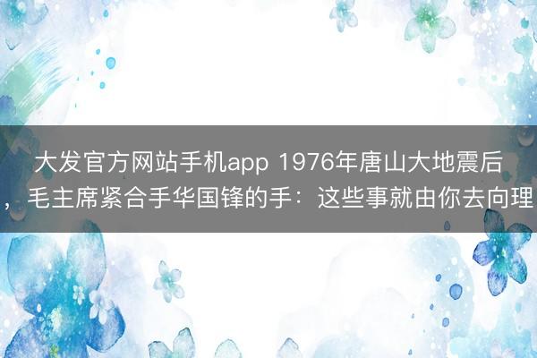 大发官方网站手机app 1976年唐山大地震后，毛主席紧合手华国锋的手：这些事就由你去向理