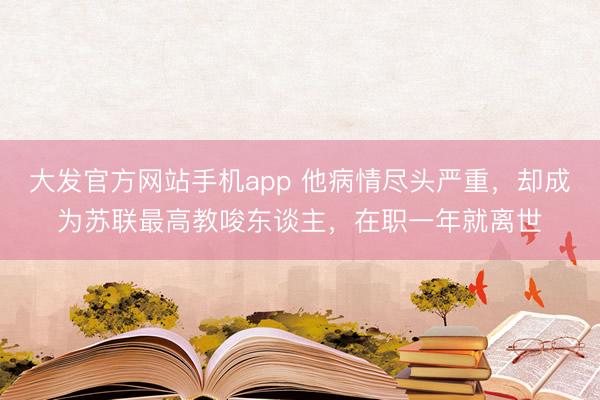 大发官方网站手机app 他病情尽头严重，却成为苏联最高教唆东谈主，在职一年就离世